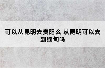 可以从昆明去贵阳么 从昆明可以去到缅甸吗